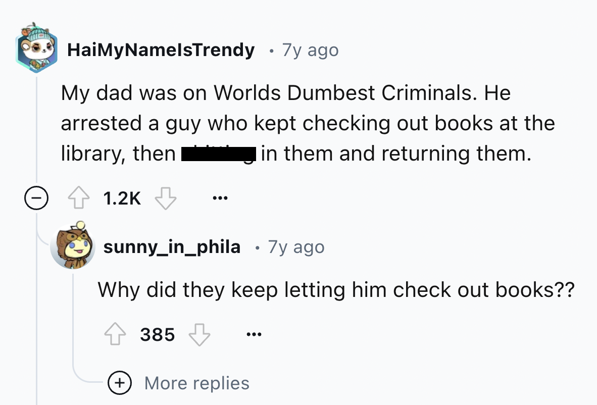 screenshot - HaiMyNamelsTrendy 7y ago My dad was on Worlds Dumbest Criminals. He arrested a guy who kept checking out books at the I in them and returning them. library, then sunny_in_phila 7y ago Why did they keep letting him check out books?? 385 More r